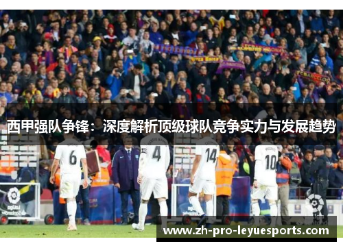 西甲强队争锋:深度解析顶级球队竞争实力与发展趋势 西甲强队争锋:深度解析顶级球队竞争实力与发展趋势