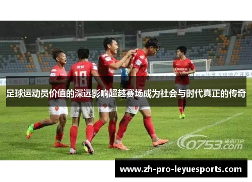 足球运动员价值的深远影响超越赛场成为社会与时代真正的传奇