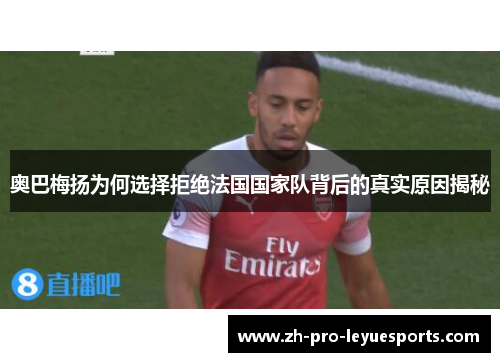 奥巴梅扬为何选择拒绝法国国家队背后的真实原因揭秘