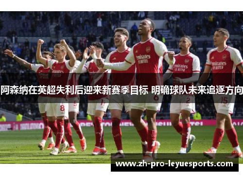 阿森纳在英超失利后迎来新赛季目标 明确球队未来追逐方向