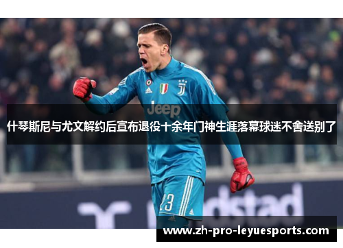 什琴斯尼与尤文解约后宣布退役十余年门神生涯落幕球迷不舍送别了
