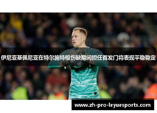 伊尼亚基佩尼亚在特尔施特根伤缺期间担任首发门将表现平稳稳定 伊尼亚基佩尼亚在特尔施特根伤缺期间担任首发门将表现平稳稳定