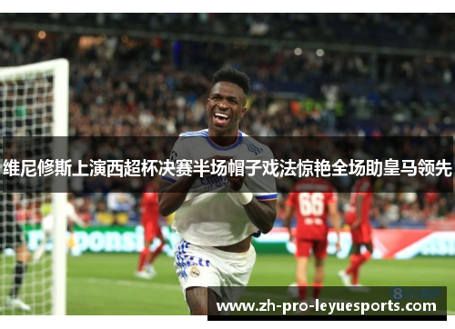 维尼修斯上演西超杯决赛半场帽子戏法惊艳全场助皇马领先
